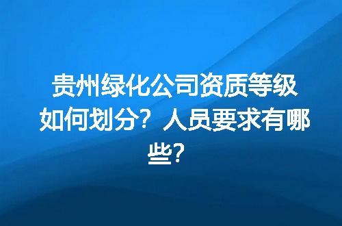 贵州绿化公司资质等级如何划分？人员要求有哪些？