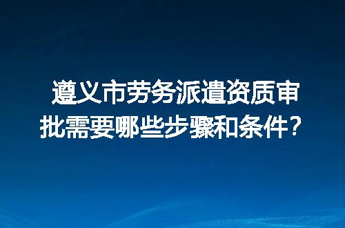 遵义市劳务派遣资质审批需要哪些步骤和条件？