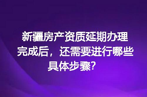 新疆房产资质延期办理完成后，还需要进行哪些具体步骤？