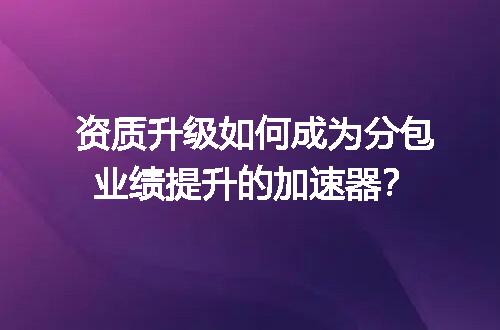 资质升级如何成为分包业绩提升的加速器？