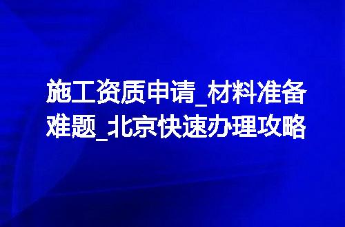 施工资质申请_材料准备难题_北京快速办理攻略