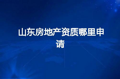 山东房地产资质哪里申请