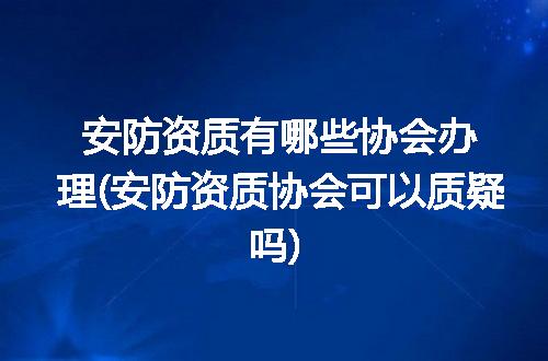 安防资质有哪些协会办理(安防资质协会可以质疑吗)