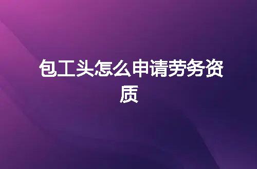 包工头怎么申请劳务资质