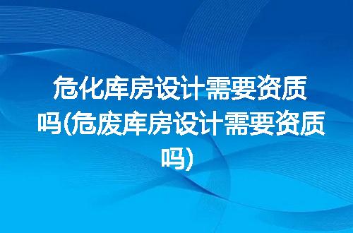 危化库房设计需要资质吗(危废库房设计需要资质吗)