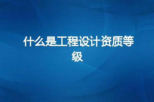 什么是工程设计资质等级