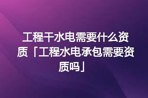 工程干水电需要什么资质「工程水电承包需要资质吗」
