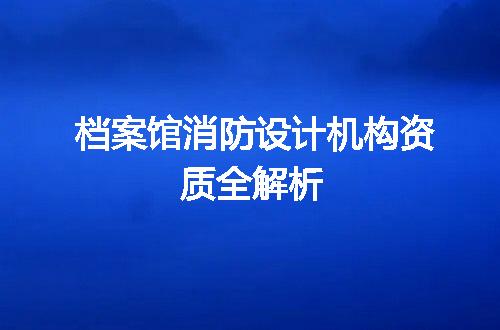 档案馆消防设计机构资质全解析