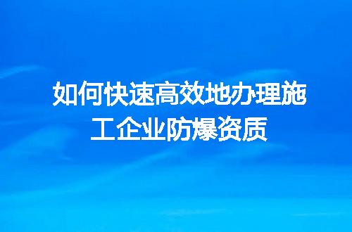 如何快速高效地办理施工企业防爆资质