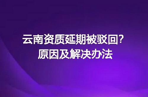 云南资质延期被驳回？原因及解决办法