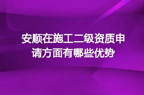 安顺在施工二级资质申请方面有哪些优势