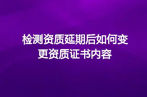检测资质延期后如何变更资质证书内容