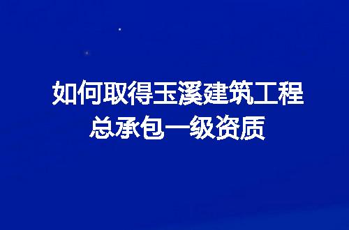 如何取得玉溪建筑工程总承包一级资质