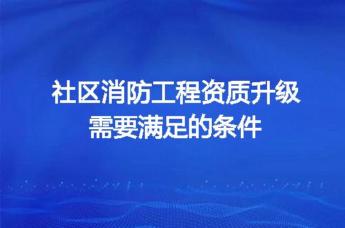 社区消防工程资质升级需要满足的条件