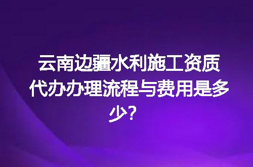 云南边疆水利施工资质代办办理流程与费用是多少？