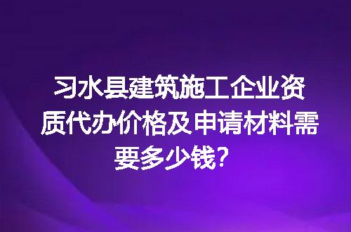 习水县建筑施工企业资质代办价格及申请材料需要多少钱？