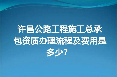 许昌公路工程施工总承包资质办理流程及费用是多少？