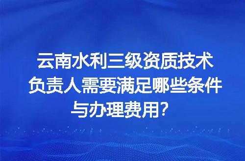 云南水利三级资质技术负责人需要满足哪些条件与办理费用？