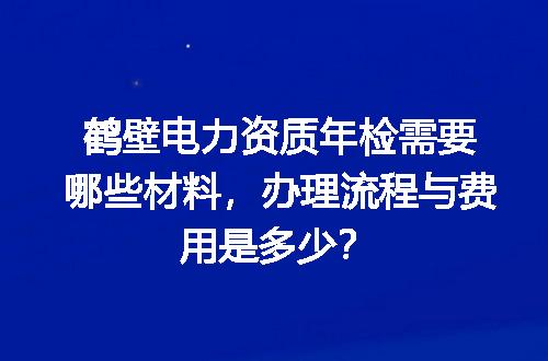 鹤壁电力资质年检需要哪些材料，办理流程与费用是多少？