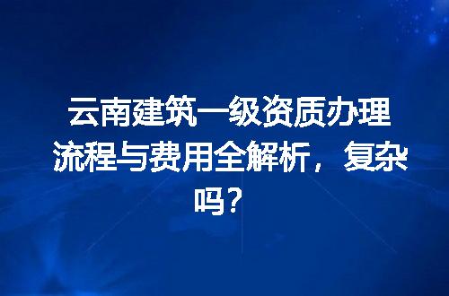 云南建筑一级资质办理流程与费用全解析，复杂吗？