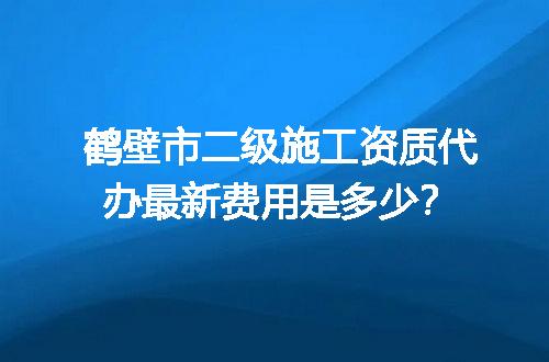 鹤壁市二级施工资质代办最新费用是多少？