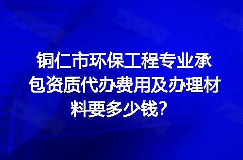 铜仁市环保工程专业承包资质代办费用及办理材料要多少钱？