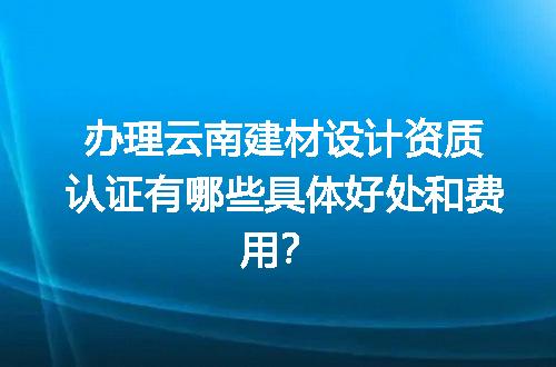 办理云南建材设计资质认证有哪些具体好处和费用？