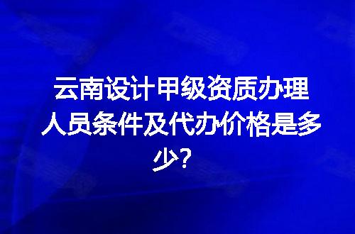 云南设计甲级资质办理人员条件及代办价格是多少？