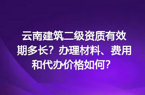云南建筑二级资质有效期多长？办理材料、费用和代办价格如何？