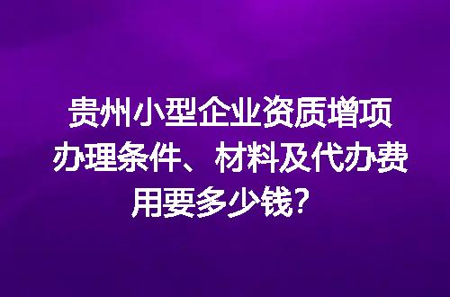 贵州小型企业资质增项办理条件、材料及代办费用要多少钱？