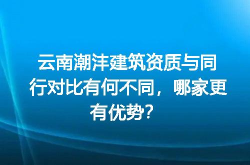 云南潮沣建筑资质与同行对比有何不同，哪家更有优势？