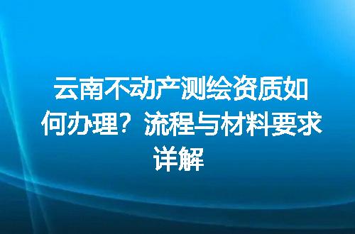 云南不动产测绘资质如何办理？流程与材料要求详解