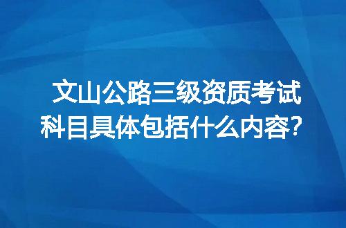 文山公路三级资质考试科目具体包括什么内容？