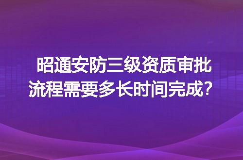 昭通安防三级资质审批流程需要多长时间完成？
