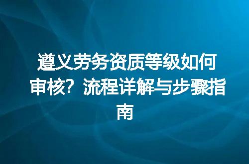 遵义劳务资质等级如何审核？流程详解与步骤指南