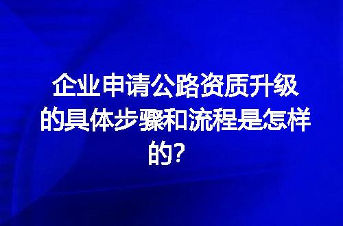 企业申请公路资质升级的具体步骤和流程是怎样的？