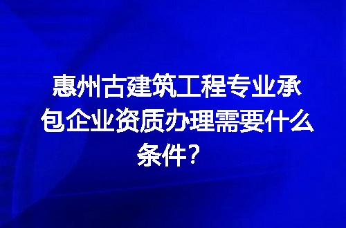 惠州古建筑工程专业承包企业资质办理需要什么条件？