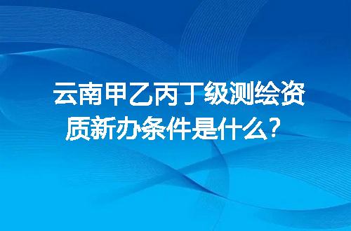 云南甲乙丙丁级测绘资质新办条件是什么？
