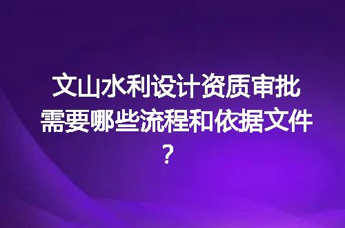 文山水利设计资质审批需要哪些流程和依据文件？