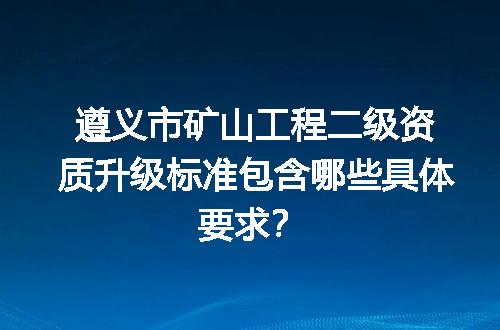 遵义市矿山工程二级资质升级标准包含哪些具体要求？