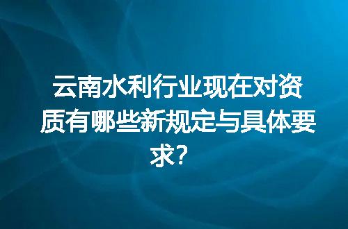 云南水利行业现在对资质有哪些新规定与具体要求？