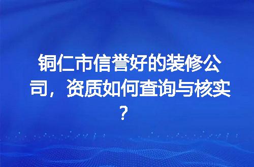 铜仁市信誉好的装修公司，资质如何查询与核实？