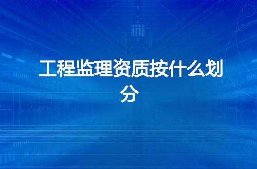 工程监理资质按什么划分