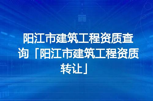 阳江市建筑工程资质查询「阳江市建筑工程资质转让」