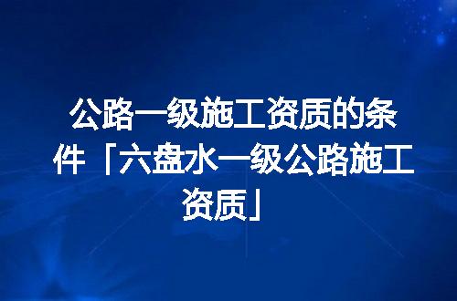 公路一级施工资质的条件「六盘水一级公路施工资质」