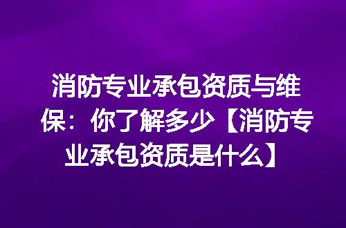 消防专业承包资质与维保：你了解多少【消防专业承包资质是什么】