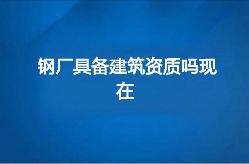 钢厂具备建筑资质吗现在