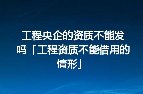 工程央企的资质不能发吗「工程资质不能借用的情形」