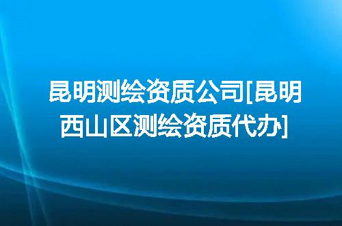 昆明测绘资质公司[昆明西山区测绘资质代办]