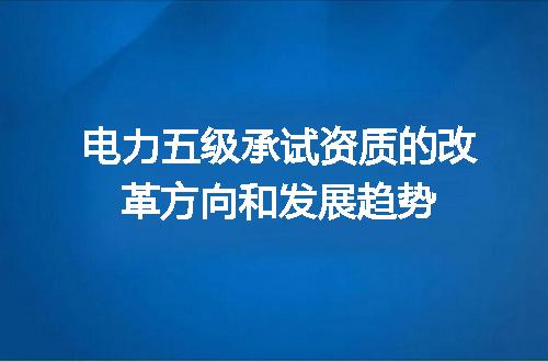 电力五级承试资质的改革方向和发展趋势
